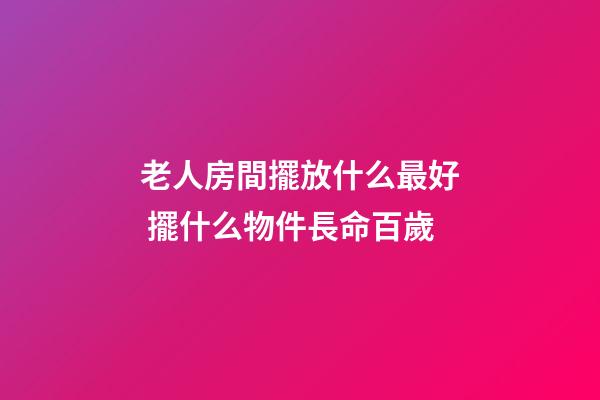 老人房間擺放什么最好 擺什么物件長命百歲